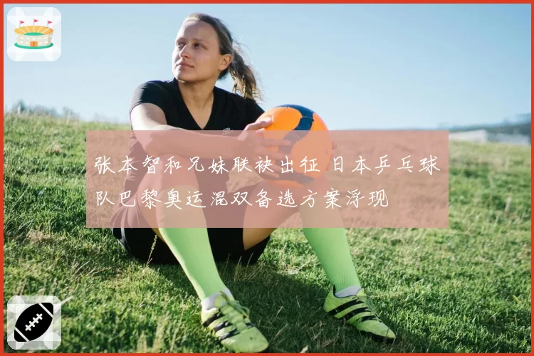张本智和兄妹联袂出征 日本乒乓球队巴黎奥运混双备选方案浮现