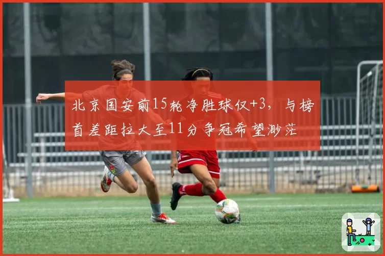 北京国安前15轮净胜球仅+3，与榜首差距拉大至11分争冠希望渺茫