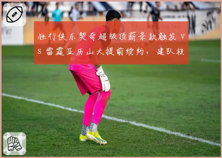 独行侠东契奇超级顶薪条款触发 vs 雷霆亚历山大提前续约，建队核心合同博弈对比