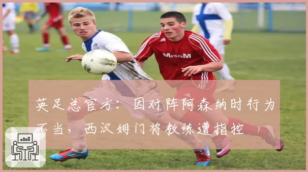 英足总官方:因对阵阿森纳时行为不当,西汉姆门将教练遭指控