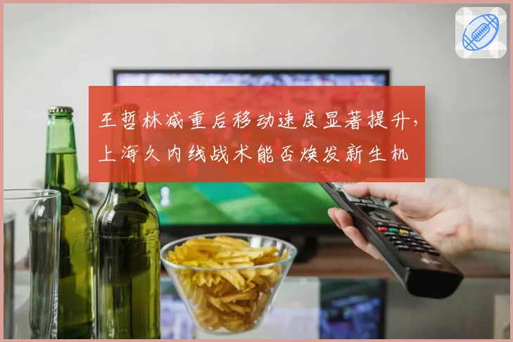 王哲林减重后移动速度显著提升，上海久内线战术能否焕发新生机