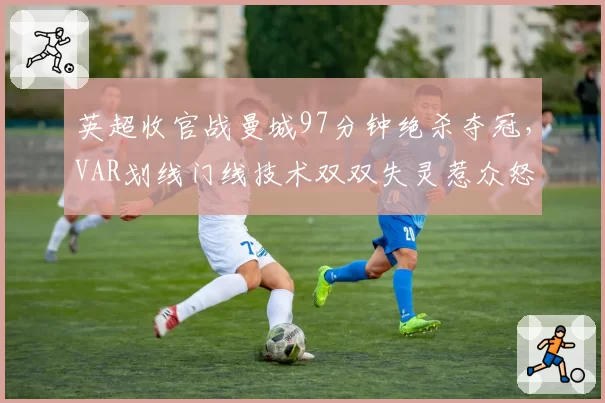 英超收官战曼城97分钟绝杀夺冠,VAR划线门线技术双双失灵惹众怒
