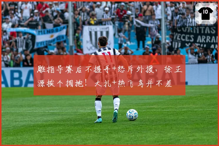 雕指导赛后不握手+怒斥外援,徐正源挨个拥抱!大扎+热飞鸟并不差