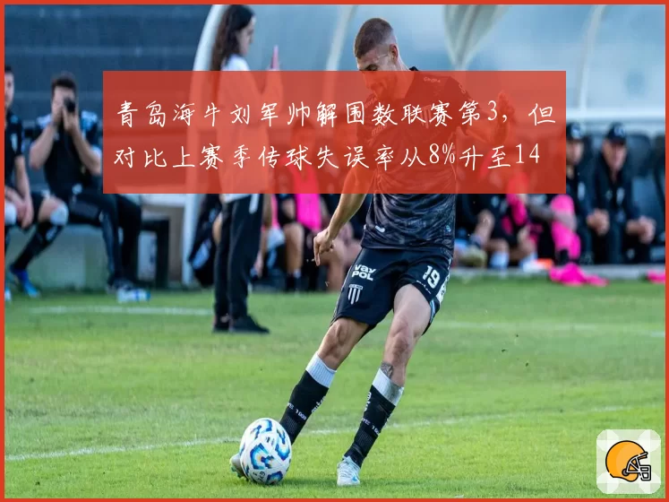 青岛海牛刘军帅解围数联赛第3，但对比上赛季传球失误率从8%升至14%