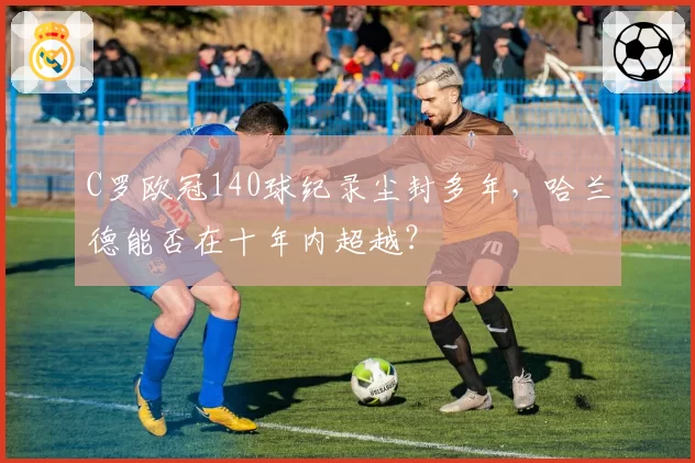 C罗欧冠140球纪录尘封多年，哈兰德能否在十年内超越？