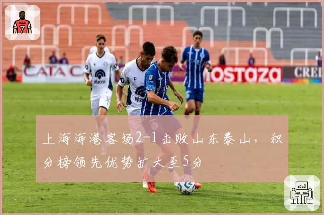 上海海港客场2-1击败山东泰山，积分榜领先优势扩大至5分
