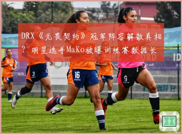 DRX《无畏契约》冠军阵容解散真相？明星选手MaKo被曝训练赛数据长期造假