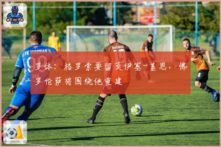 罗体:格罗索要留莫伊塞-基恩,佛罗伦萨将围绕他重建