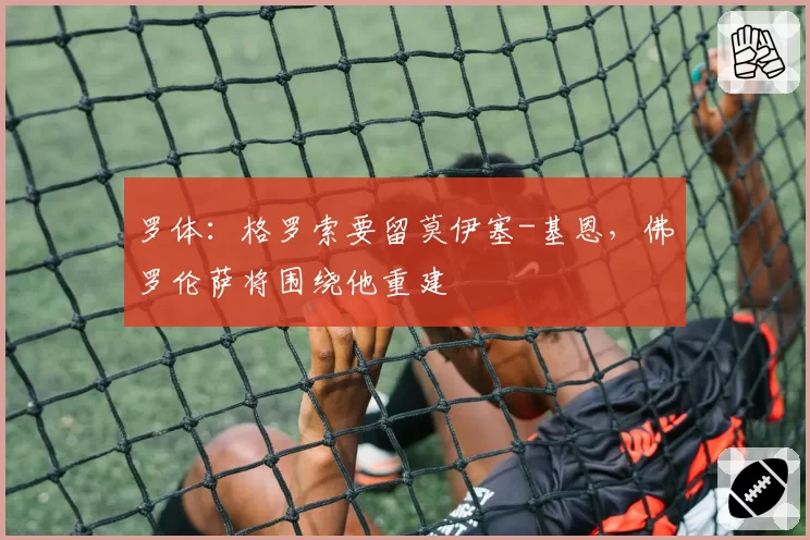 罗体:格罗索要留莫伊塞-基恩,佛罗伦萨将围绕他重建